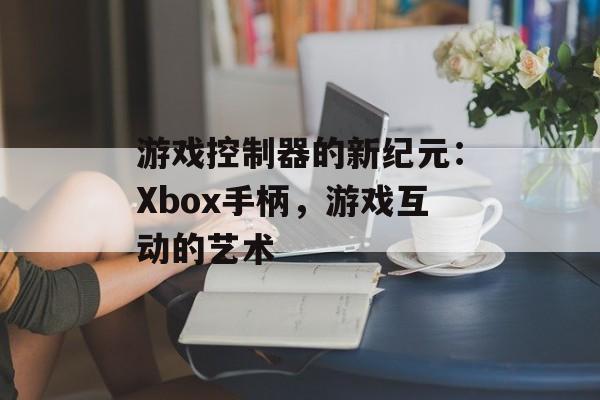 游戏控制器的新纪元：Xbox手柄，游戏互动的艺术