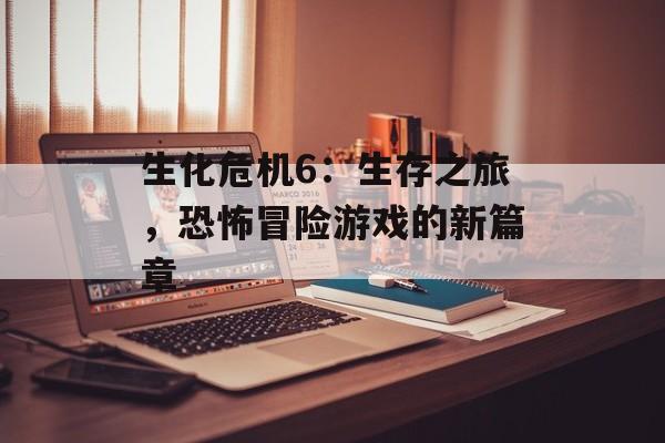 生化危机6：生存之旅，恐怖冒险游戏的新篇章