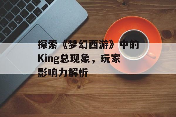 探索《梦幻西游》中的King总现象，玩家影响力解析