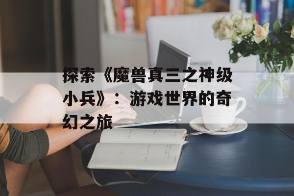 探索《魔兽真三之神级小兵》：游戏世界的奇幻之旅