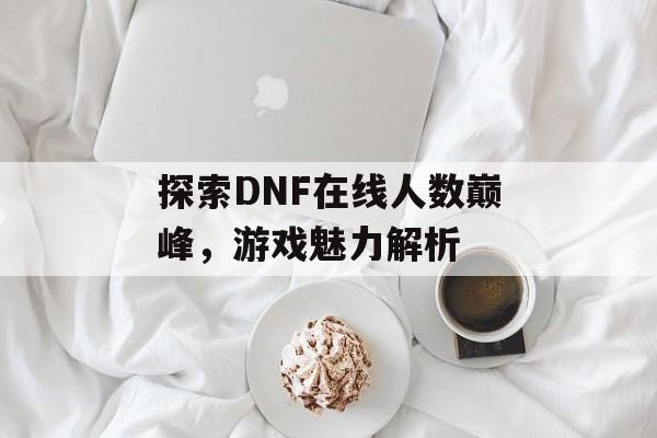 探索DNF在线人数巅峰，游戏魅力解析