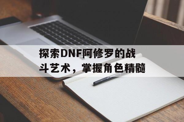 探索DNF阿修罗的战斗艺术，掌握角色精髓