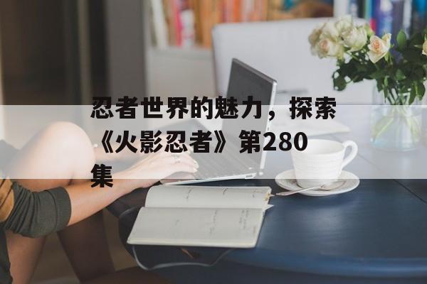 忍者世界的魅力，探索《火影忍者》第280集