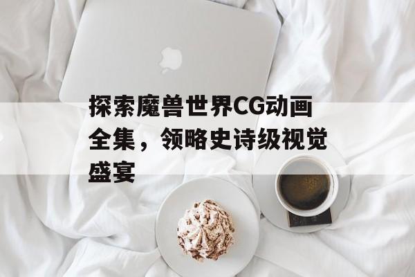 探索魔兽世界CG动画全集，领略史诗级视觉盛宴