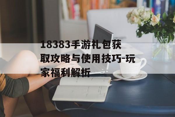 18383手游礼包获取攻略与使用技巧-玩家福利解析