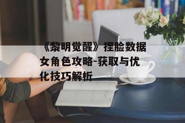 《黎明觉醒》捏脸数据女角色攻略-获取与优化技巧解析