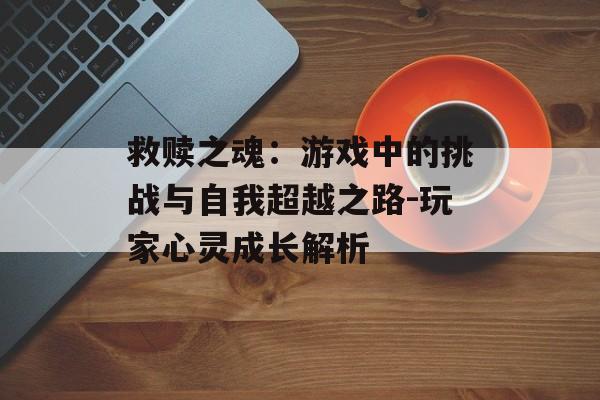 救赎之魂：游戏中的挑战与自我超越之路-玩家心灵成长解析