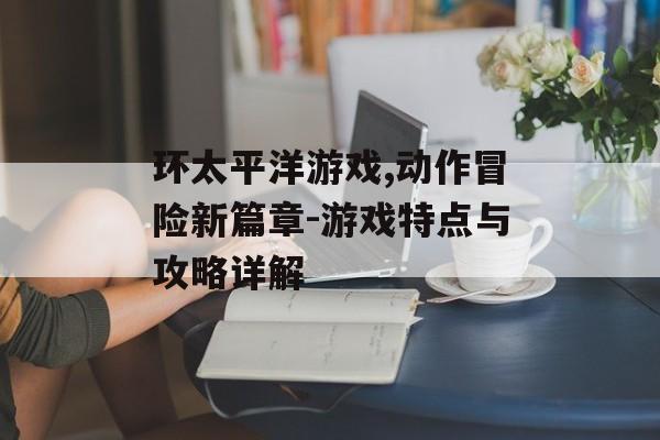 环太平洋游戏,动作冒险新篇章-游戏特点与攻略详解