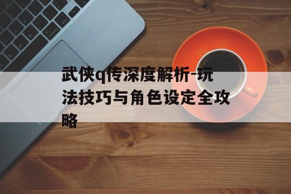 武侠q传深度解析-玩法技巧与角色设定全攻略