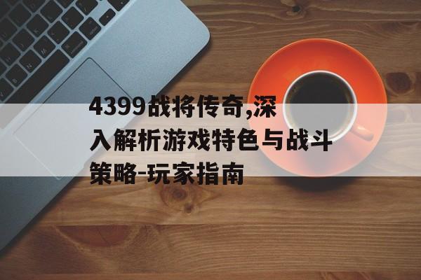 4399战将传奇,深入解析游戏特色与战斗策略-玩家指南