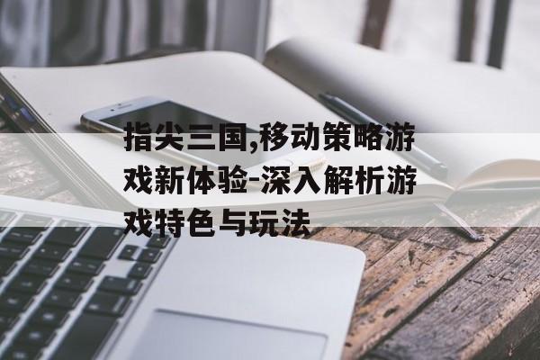 指尖三国,移动策略游戏新体验-深入解析游戏特色与玩法