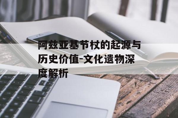 阿兹亚基节杖的起源与历史价值-文化遗物深度解析