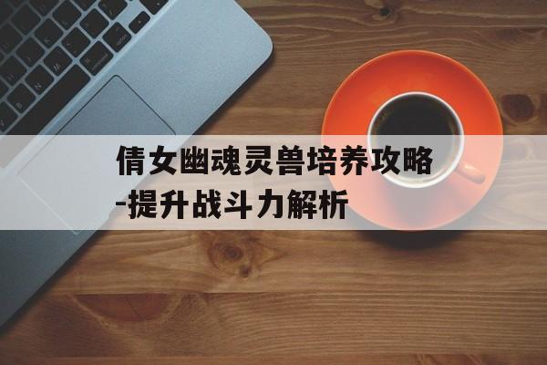 倩女幽魂灵兽培养攻略-提升战斗力解析