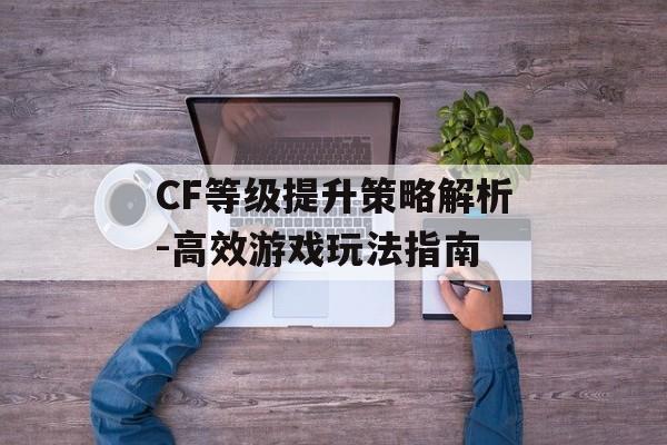 CF等级提升策略解析-高效游戏玩法指南