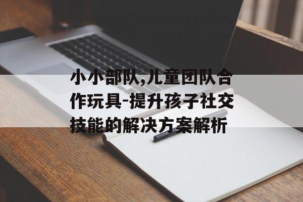 小小部队,儿童团队合作玩具-提升孩子社交技能的解决方案解析