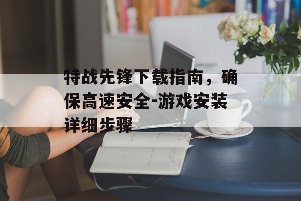 特战先锋下载指南，确保高速安全-游戏安装详细步骤