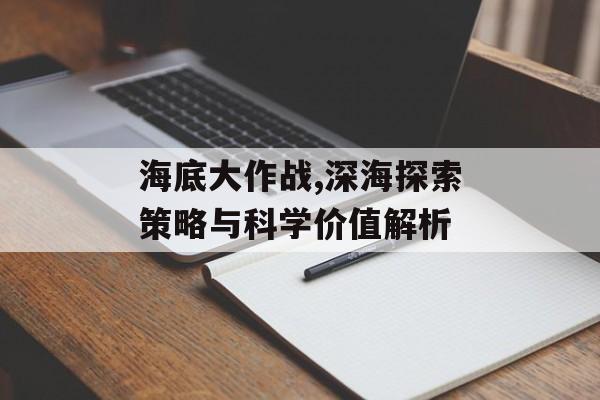 海底大作战,深海探索策略与科学价值解析