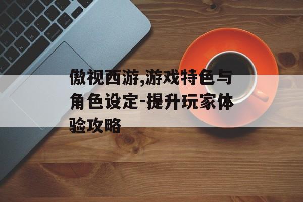 傲视西游,游戏特色与角色设定-提升玩家体验攻略