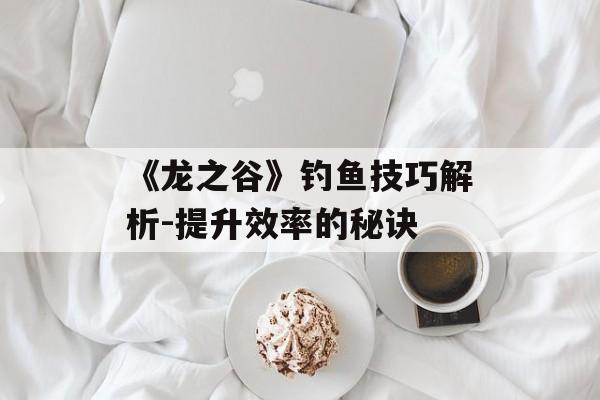 《龙之谷》钓鱼技巧解析-提升效率的秘诀