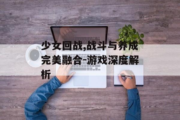 少女回战,战斗与养成完美融合-游戏深度解析