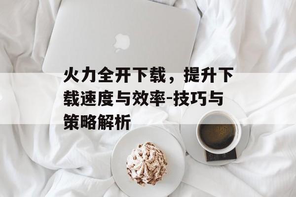 火力全开下载，提升下载速度与效率-技巧与策略解析