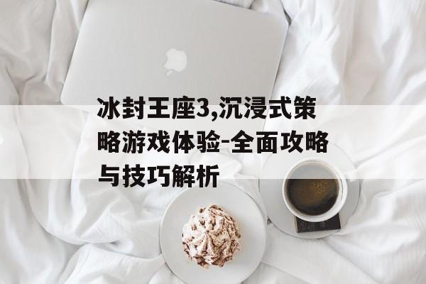 冰封王座3,沉浸式策略游戏体验-全面攻略与技巧解析