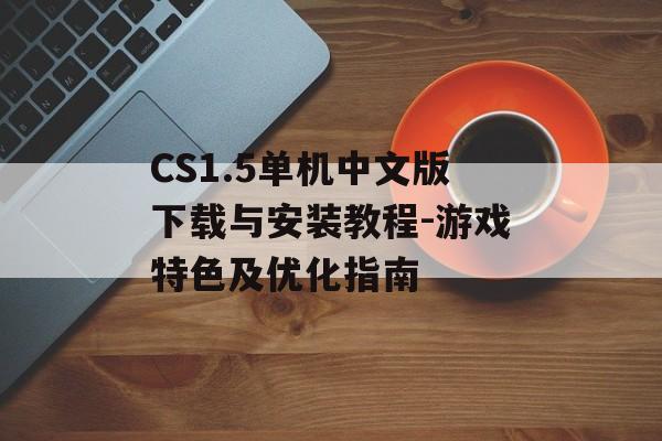 CS1.5单机中文版下载与安装教程-游戏特色及优化指南