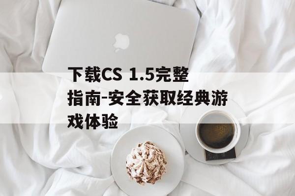 下载CS 1.5完整指南-安全获取经典游戏体验