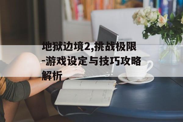 地狱边境2,挑战极限-游戏设定与技巧攻略解析