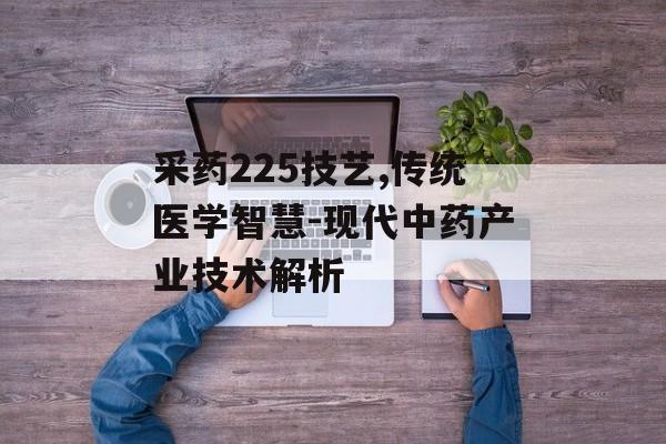 采药225技艺,传统医学智慧-现代中药产业技术解析