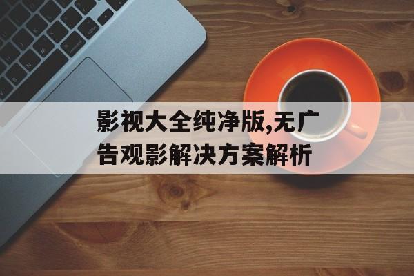 影视大全纯净版,无广告观影解决方案解析