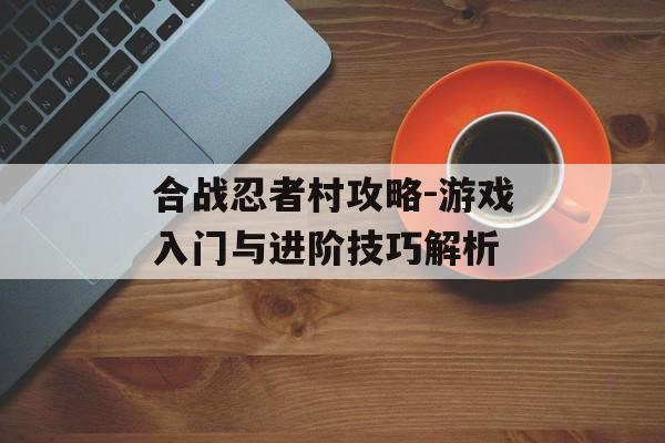 合战忍者村攻略-游戏入门与进阶技巧解析