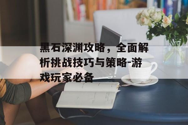 黑石深渊攻略，全面解析挑战技巧与策略-游戏玩家必备