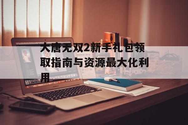 大唐无双2新手礼包领取指南与资源最大化利用