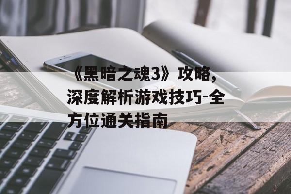 《黑暗之魂3》攻略,深度解析游戏技巧-全方位通关指南