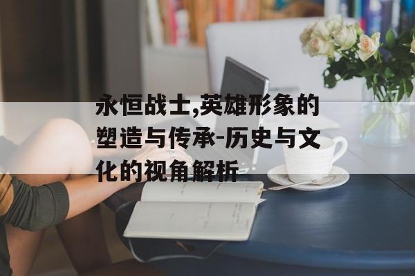 永恒战士,英雄形象的塑造与传承-历史与文化的视角解析