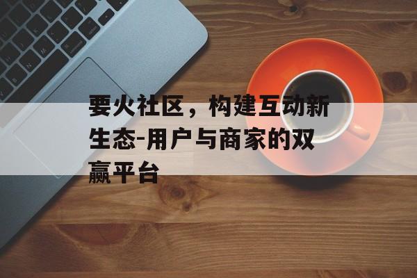 要火社区，构建互动新生态-用户与商家的双赢平台