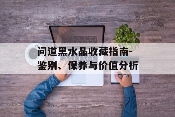 问道黑水晶收藏指南-鉴别、保养与价值分析