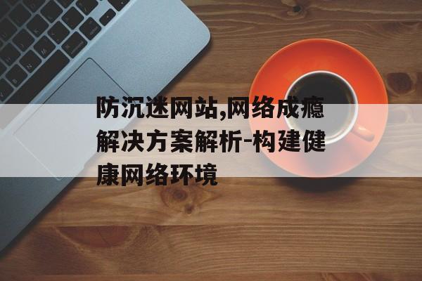 防沉迷网站,网络成瘾解决方案解析-构建健康网络环境