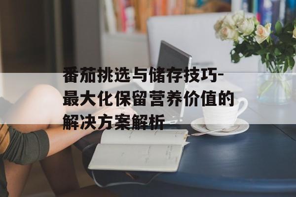 番茄挑选与储存技巧-最大化保留营养价值的解决方案解析