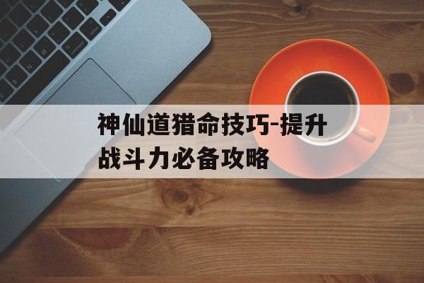 神仙道猎命技巧-提升战斗力必备攻略