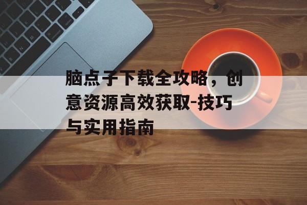 脑点子下载全攻略，创意资源高效获取-技巧与实用指南