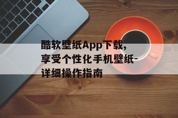 酷软壁纸App下载,享受个性化手机壁纸-详细操作指南