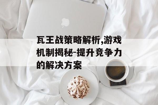 瓦王战策略解析,游戏机制揭秘-提升竞争力的解决方案