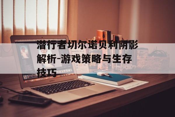 潜行者切尔诺贝利阴影解析-游戏策略与生存技巧