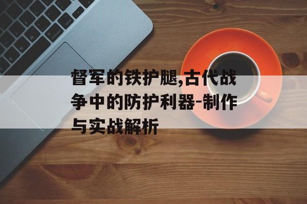 督军的铁护腿,古代战争中的防护利器-制作与实战解析