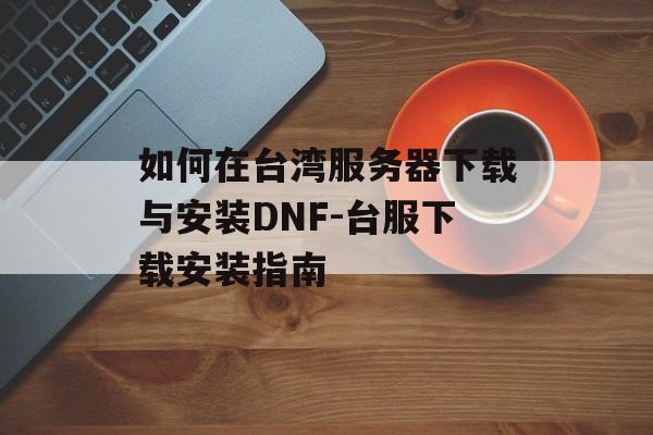 如何在台湾服务器下载与安装DNF-台服下载安装指南