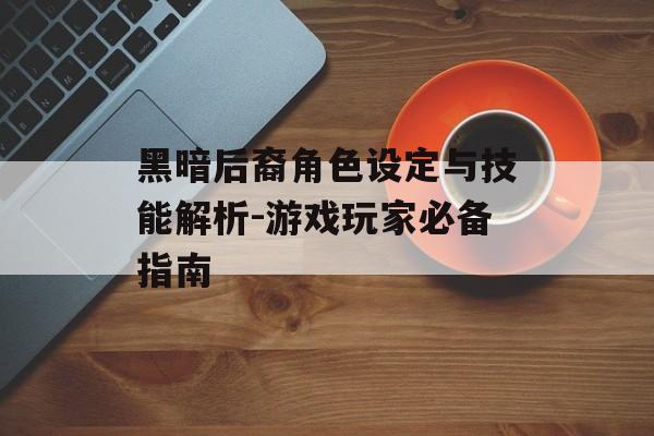 黑暗后裔角色设定与技能解析-游戏玩家必备指南