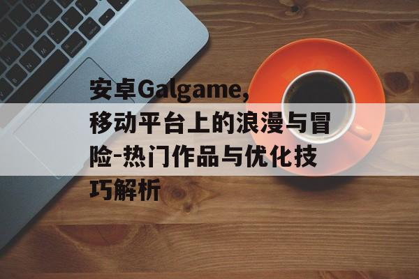 安卓Galgame,移动平台上的浪漫与冒险-热门作品与优化技巧解析