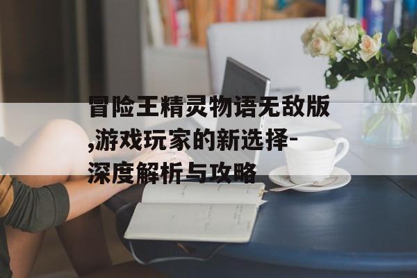 冒险王精灵物语无敌版,游戏玩家的新选择-深度解析与攻略